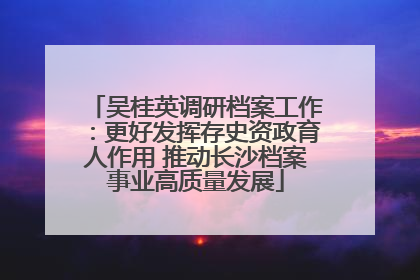 吴桂英调研档案工作：更好发挥存史资政育人作用 推动长沙档案事业高质量发展