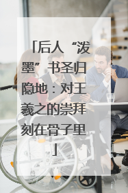 后人“泼墨”书圣归隐地：对王羲之的崇拜刻在骨子里