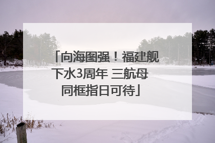 向海图强！福建舰下水3周年 三航母同框指日可待