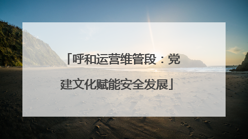 呼和运营维管段：党建文化赋能安全发展