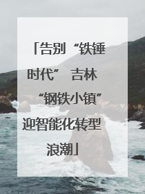告别“铁锤时代” 吉林“钢铁小镇”迎智能化转型浪潮