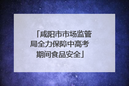 咸阳市市场监管局全力保障中高考期间食品安全