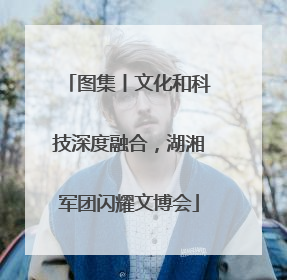 图集丨文化和科技深度融合，湖湘军团闪耀文博会