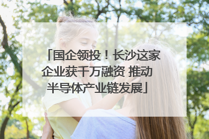 国企领投！长沙这家企业获千万融资 推动半导体产业链发展