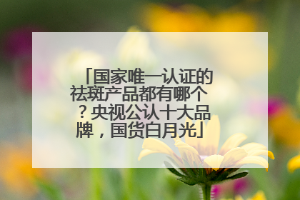 国家唯一认证的祛斑产品都有哪个？央视公认十大品牌，国货白月光