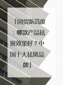 国货新高度：哪款产品祛斑效果好？中国十大祛斑品牌