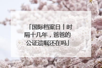 国际档案日丨时隔十几年，爸爸的公证遗嘱还在吗