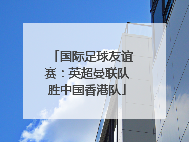 国际足球友谊赛：英超曼联队胜中国香港队