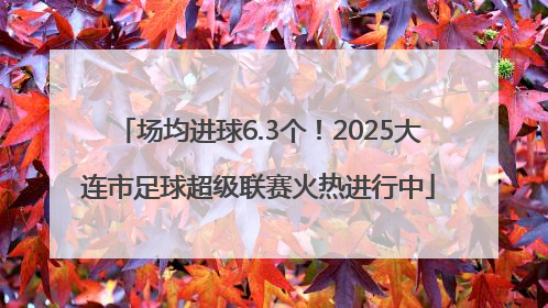 场均进球6.3个！2025大连市足球超级联赛火热进行中