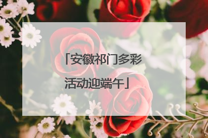 安徽祁门多彩活动迎端午