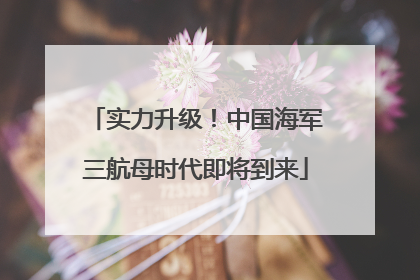 实力升级！中国海军三航母时代即将到来