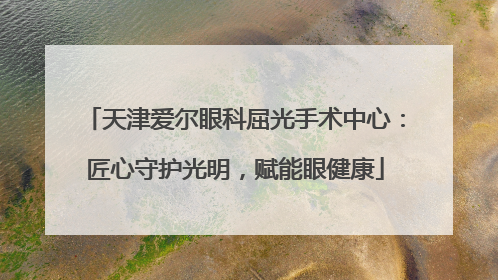 天津爱尔眼科屈光手术中心：匠心守护光明，赋能眼健康