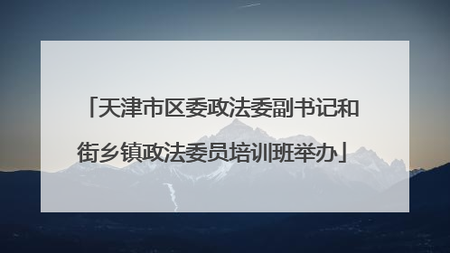 天津市区委政法委副书记和街乡镇政法委员培训班举办