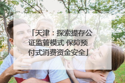 天津：探索提存公证监管模式 保障预付式消费资金安全