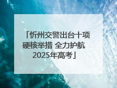 忻州交警出台十项硬核举措 全力护航2025年高考