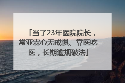 当了23年医院院长，常亚霖心无戒惧、靠医吃医，长期逾规破法