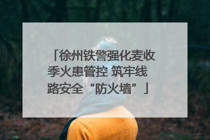 徐州铁警强化麦收季火患管控 筑牢线路安全“防火墙”