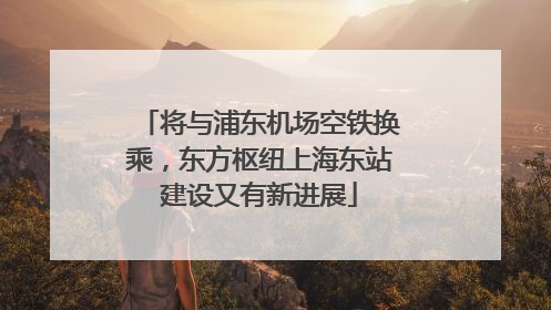 将与浦东机场空铁换乘，东方枢纽上海东站建设又有新进展