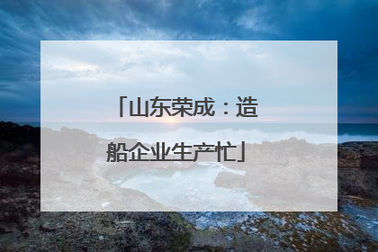 山东荣成：造船企业生产忙