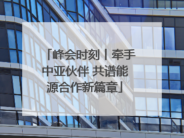 峰会时刻丨牵手中亚伙伴 共谱能源合作新篇章