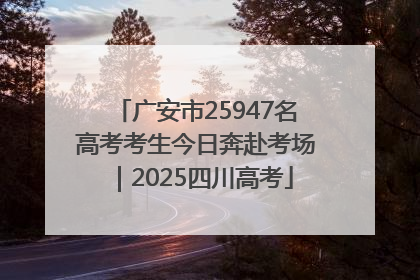 广安市25947名高考考生今日奔赴考场｜2025四川高考