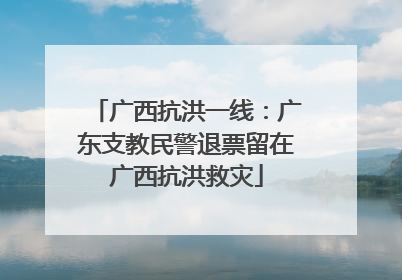 广西抗洪一线：广东支教民警退票留在广西抗洪救灾