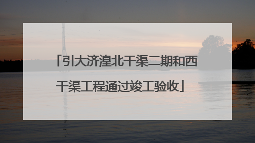 引大济湟北干渠二期和西干渠工程通过竣工验收