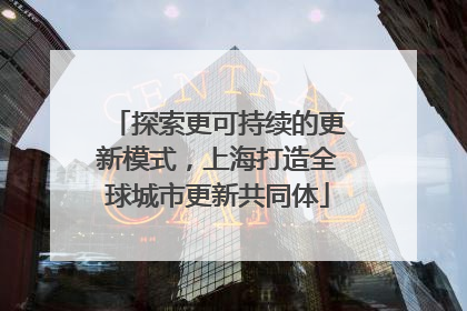 探索更可持续的更新模式，上海打造全球城市更新共同体