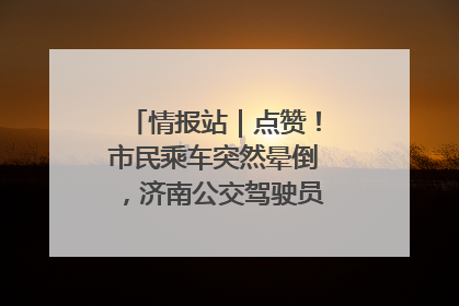 情报站｜点赞！市民乘车突然晕倒，济南公交驾驶员和乘客热心相助