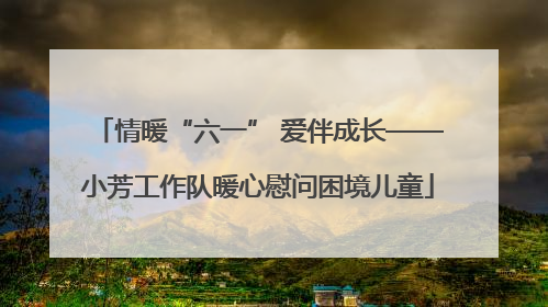 情暖“六一” 爱伴成长——小芳工作队暖心慰问困境儿童