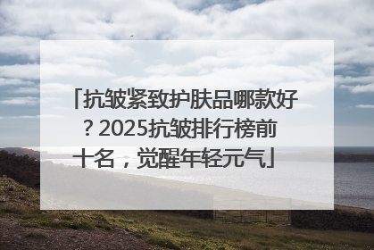 抗皱紧致护肤品哪款好？2025抗皱排行榜前十名，觉醒年轻元气