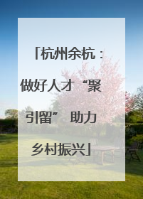 杭州余杭：做好人才“聚引留” 助力乡村振兴