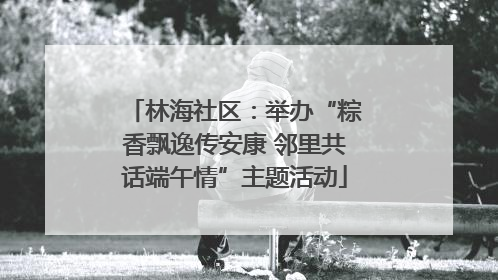 林海社区：举办“粽香飘逸传安康 邻里共话端午情”主题活动