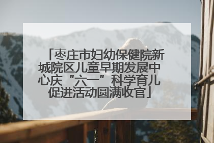 枣庄市妇幼保健院新城院区儿童早期发展中心庆“六一”科学育儿促进活动圆满收官