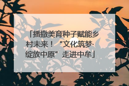 播撒美育种子赋能乡村未来！“文化筑梦·绽放中原”走进中牟