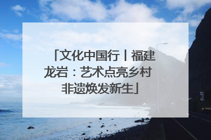 文化中国行丨福建龙岩：艺术点亮乡村 非遗焕发新生