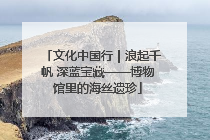 文化中国行｜浪起千帆 深蓝宝藏——博物馆里的海丝遗珍