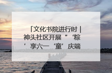 文化书院进行时｜神头社区开展“‘粽’享六一‘童’庆端午”主题系列活动