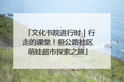文化书院进行时｜行走的课堂！桓公路社区萌娃超市探索之旅
