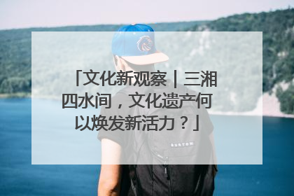 文化新观察｜三湘四水间，文化遗产何以焕发新活力？