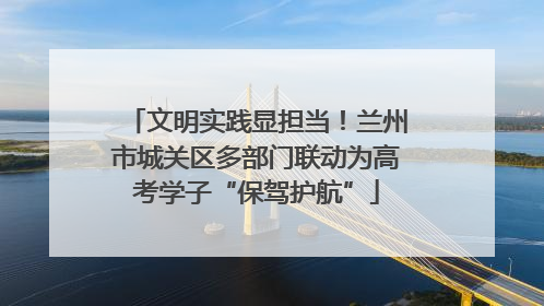 文明实践显担当！兰州市城关区多部门联动为高考学子“保驾护航”