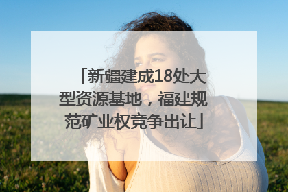 新疆建成18处大型资源基地，福建规范矿业权竞争出让