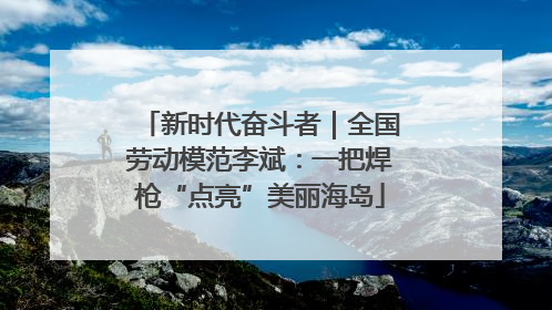 新时代奋斗者｜全国劳动模范李斌：一把焊枪“点亮”美丽海岛