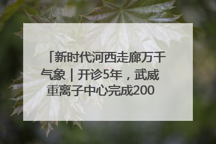 新时代河西走廊万千气象｜开诊5年，武威重离子中心完成2000余例患者治疗