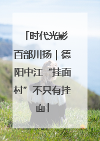 时代光影 百部川扬｜德阳中江“挂面村”不只有挂面