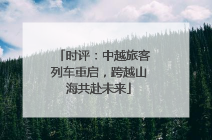 时评：中越旅客列车重启，跨越山海共赴未来