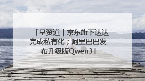 早资道｜京东旗下达达完成私有化；阿里巴巴发布升级版Qwen3