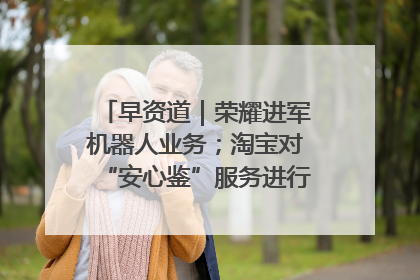 早资道｜荣耀进军机器人业务；淘宝对“安心鉴”服务进行逐步下线调整
