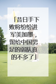 昔日手下败将纷纷进军美加墨，留给中国男足的弱队真的不多了