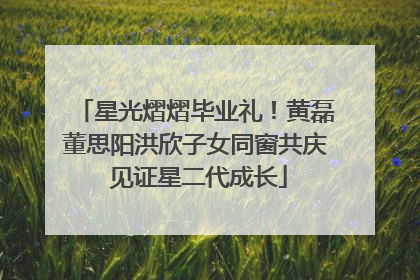 星光熠熠毕业礼！黄磊董思阳洪欣子女同窗共庆 见证星二代成长